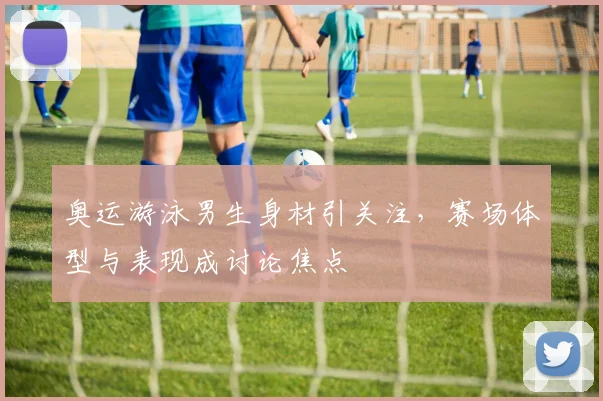 奥运游泳男生身材引关注，赛场体型与表现成讨论焦点
